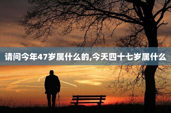 请问今年47岁属什么的,今天四十七岁属什么