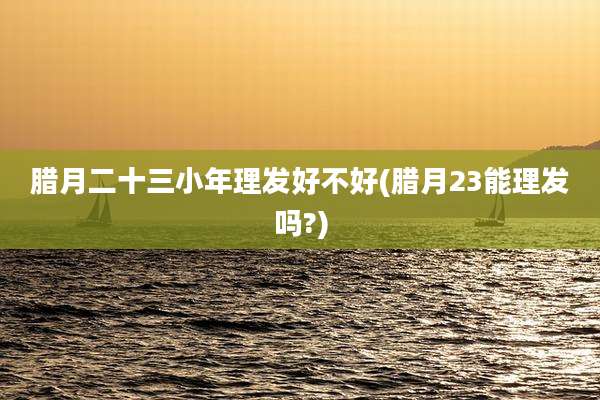 腊月二十三小年理发好不好(腊月23能理发吗?)