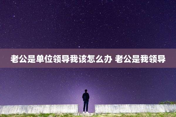 老公是单位领导我该怎么办 老公是我领导