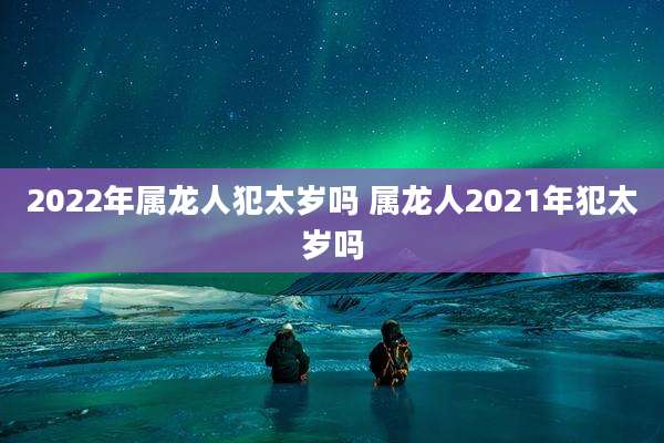 2022年属龙人犯太岁吗 属龙人2021年犯太岁吗