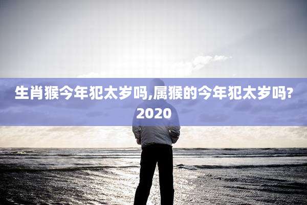 生肖猴今年犯太岁吗,属猴的今年犯太岁吗?2020