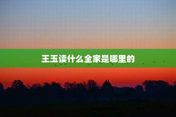 王玉读什么全家是哪里的