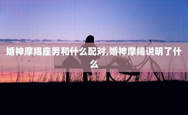 婚神摩羯座男和什么配对,婚神摩羯说明了什么