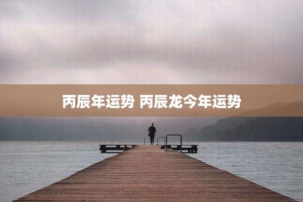 丙辰年运势 丙辰龙今年运势