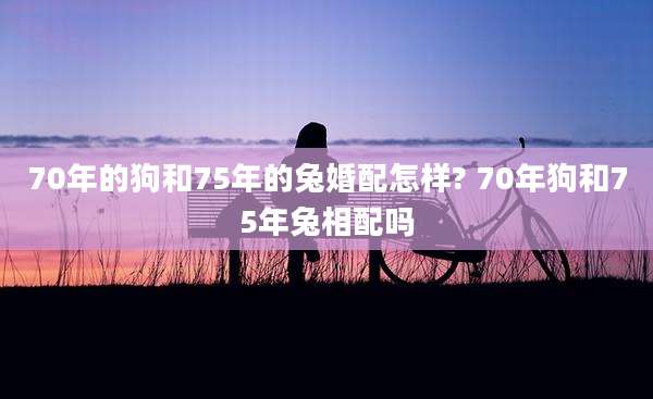 70年的狗和75年的兔婚配怎样? 70年狗和75年兔相配吗