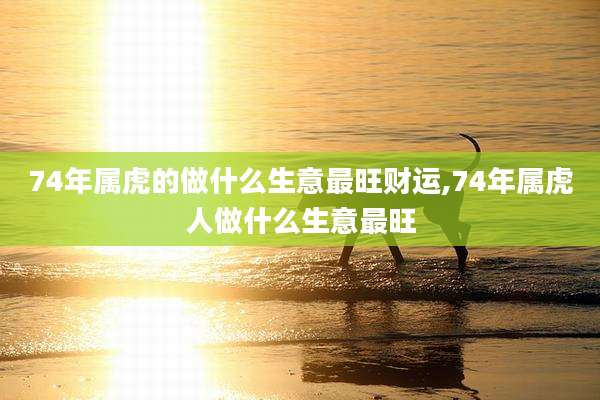 74年属虎的做什么生意最旺财运,74年属虎人做什么生意最旺