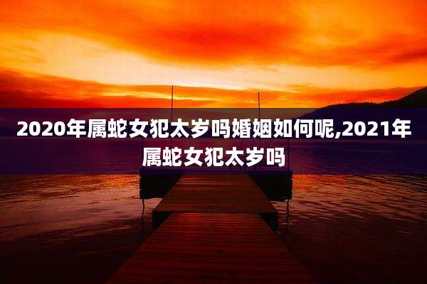 2020年属蛇女犯太岁吗婚姻如何呢,2021年属蛇女犯太岁吗