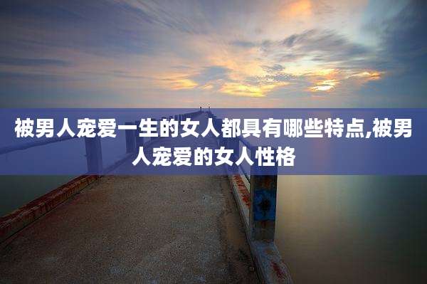 被男人宠爱一生的女人都具有哪些特点,被男人宠爱的女人性格