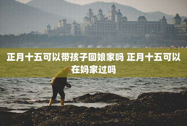 正月十五可以带孩子回娘家吗 正月十五可以在妈家过吗