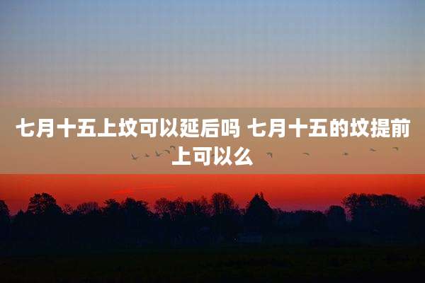 七月十五上坟可以延后吗 七月十五的坟提前上可以么