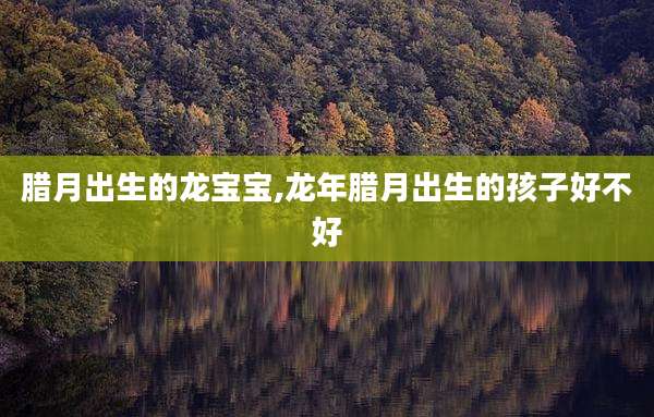 腊月出生的龙宝宝,龙年腊月出生的孩子好不好