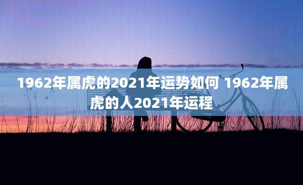 1962年属虎的2021年运势如何 1962年属虎的人2021年运程