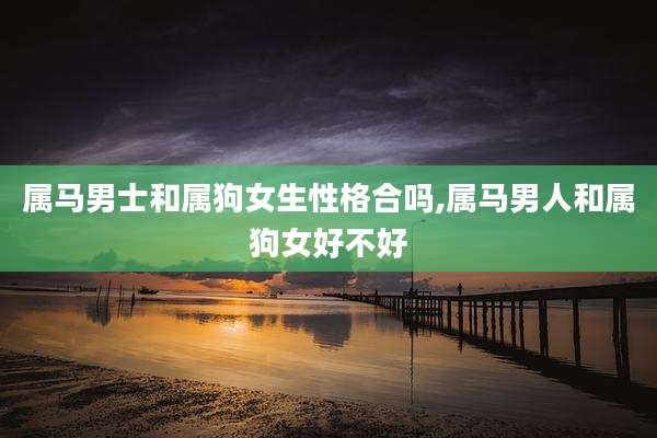 属马男士和属狗女生性格合吗,属马男人和属狗女好不好