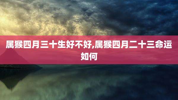 属猴四月三十生好不好,属猴四月二十三命运如何