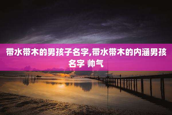 带水带木的男孩子名字,带水带木的内涵男孩名字 帅气
