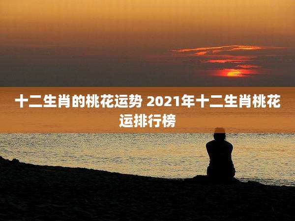 十二生肖的桃花运势 2021年十二生肖桃花运排行榜