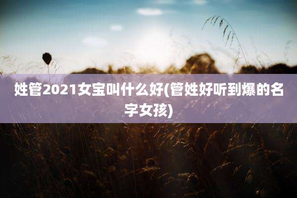 姓管2021女宝叫什么好(管姓好听到爆的名字女孩)