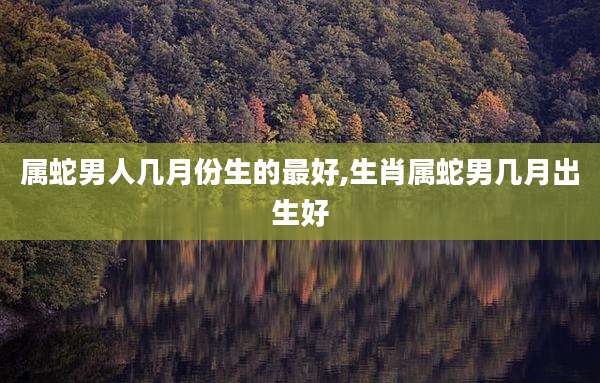 属蛇男人几月份生的最好,生肖属蛇男几月出生好