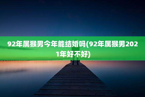 92年属猴男今年能结婚吗(92年属猴男2021年好不好)