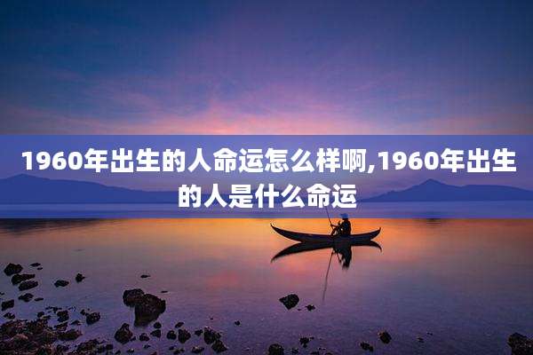 1960年出生的人命运怎么样啊,1960年出生的人是什么命运
