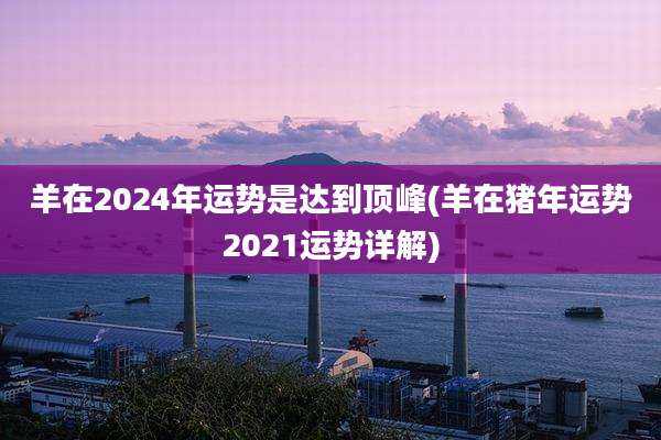 羊在2024年运势是达到顶峰(羊在猪年运势2021运势详解)