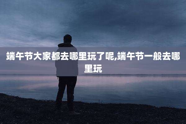 端午节大家都去哪里玩了呢,端午节一般去哪里玩