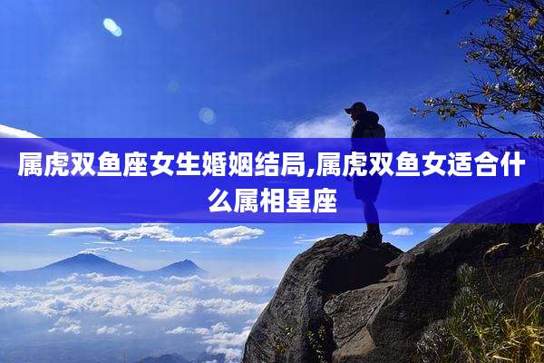 属虎双鱼座女生婚姻结局,属虎双鱼女适合什么属相星座