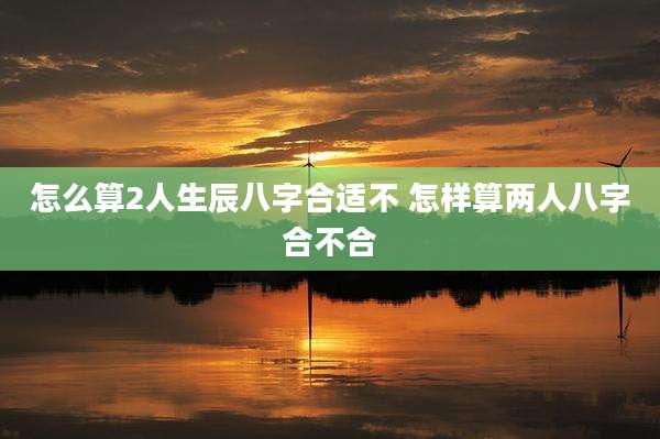 怎么算2人生辰八字合适不 怎样算两人八字合不合