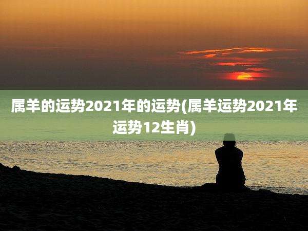 属羊的运势2021年的运势(属羊运势2021年运势12生肖)