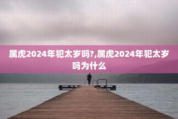 属虎2024年犯太岁吗?,属虎2024年犯太岁吗为什么