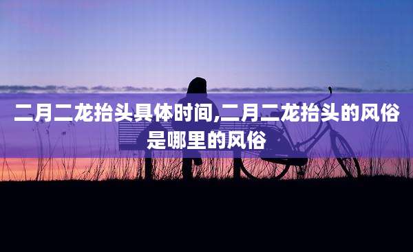 二月二龙抬头具体时间,二月二龙抬头的风俗是哪里的风俗