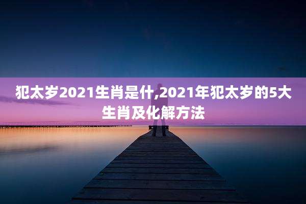 犯太岁2021生肖是什,2021年犯太岁的5大生肖及化解方法