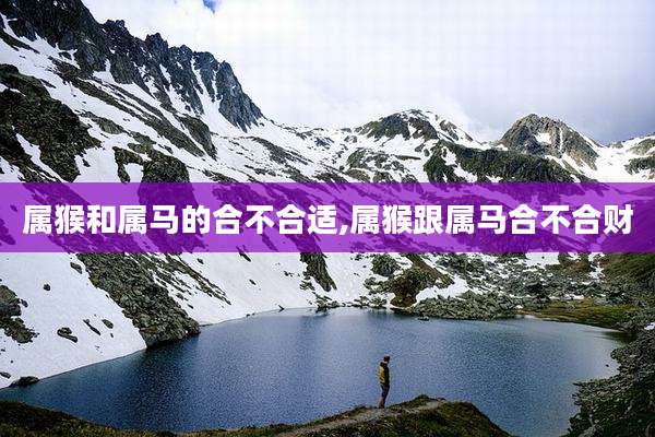 属猴和属马的合不合适,属猴跟属马合不合财