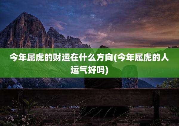 今年属虎的财运在什么方向(今年属虎的人运气好吗)