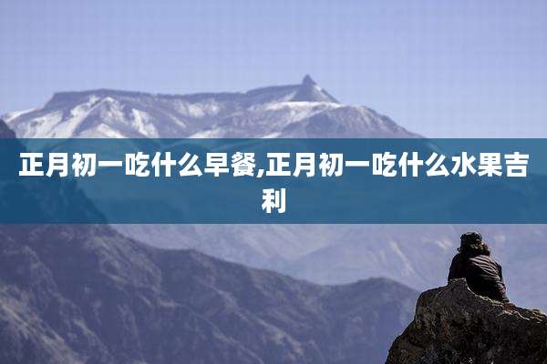 正月初一吃什么早餐,正月初一吃什么水果吉利