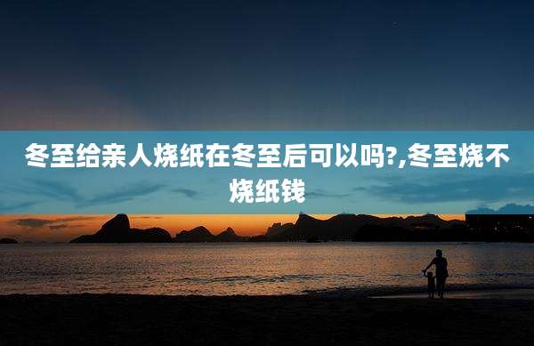 冬至给亲人烧纸在冬至后可以吗?,冬至烧不烧纸钱