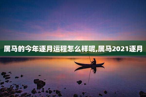 属马的今年逐月运程怎么样呢,属马2021逐月