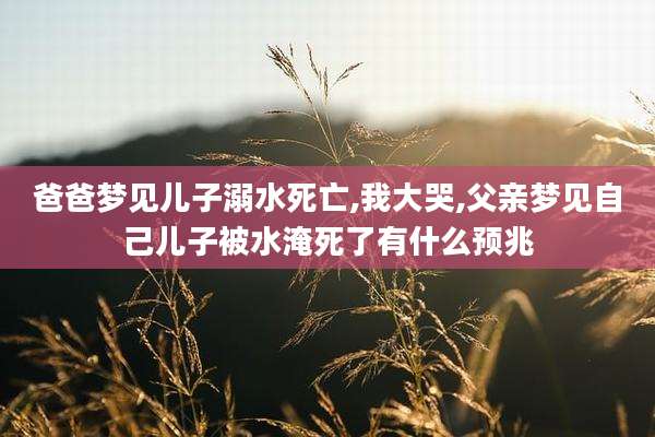 爸爸梦见儿子溺水死亡,我大哭,父亲梦见自己儿子被水淹死了有什么预兆