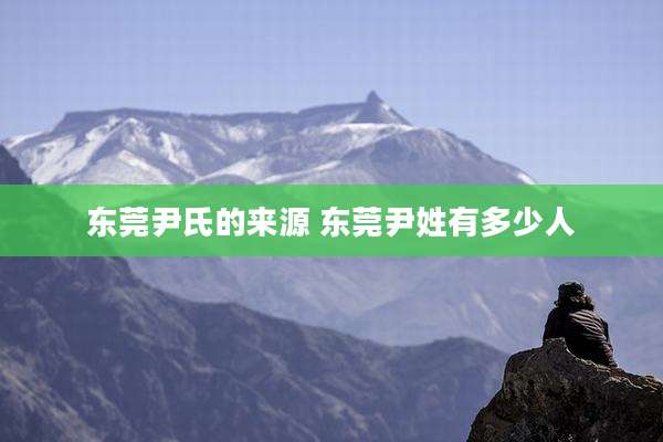 东莞尹氏的来源 东莞尹姓有多少人