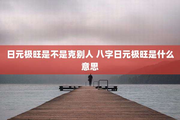 日元极旺是不是克别人 八字日元极旺是什么意思
