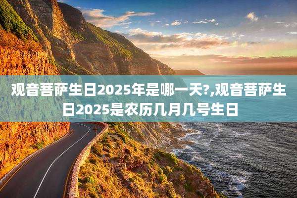 观音菩萨生日2025年是哪一天?,观音菩萨生日2025是农历几月几号生日
