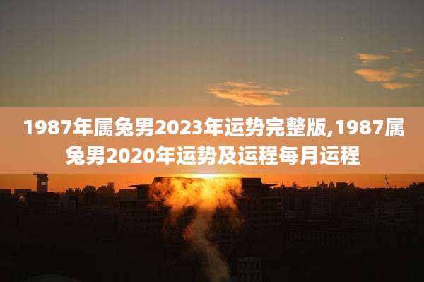 1987年属兔男2023年运势完整版,1987属兔男2020年运势及运程每月运程