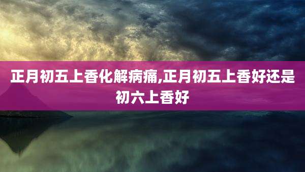 正月初五上香化解病痛,正月初五上香好还是初六上香好