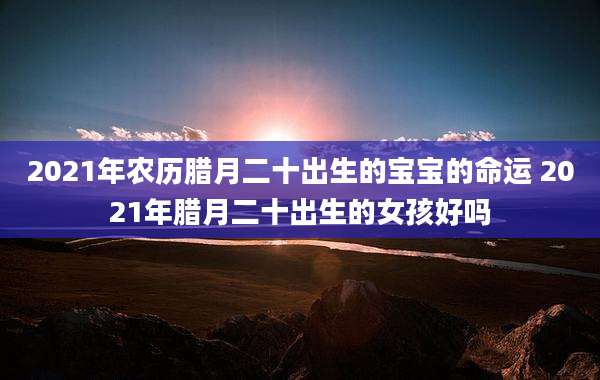 2021年农历腊月二十出生的宝宝的命运 2021年腊月二十出生的女孩好吗