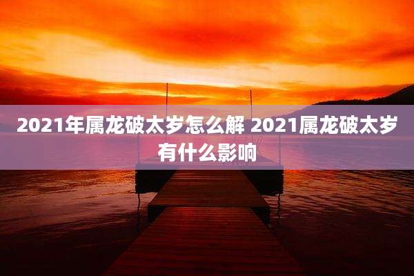 2021年属龙破太岁怎么解 2021属龙破太岁有什么影响