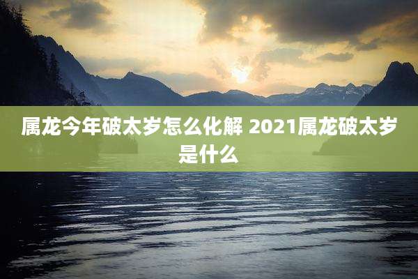 属龙今年破太岁怎么化解 2021属龙破太岁是什么