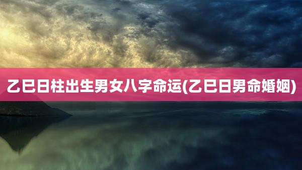 乙巳日柱出生男女八字命运(乙巳日男命婚姻)