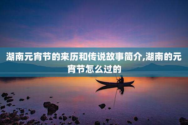 湖南元宵节的来历和传说故事简介,湖南的元宵节怎么过的