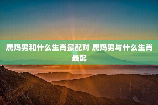 属鸡男和什么生肖最配对 属鸡男与什么生肖最配