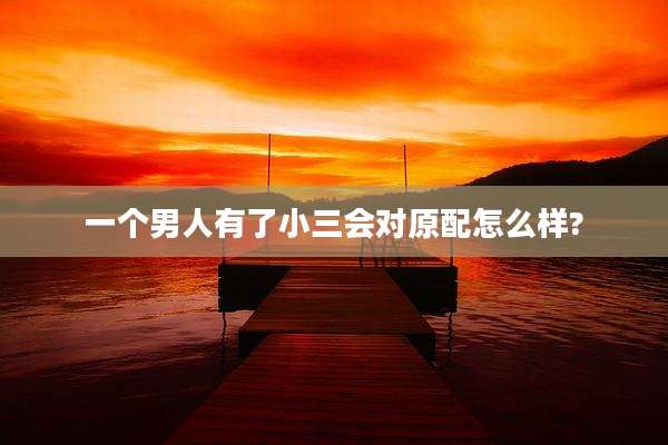 一个男人有了小三会对原配怎么样?
